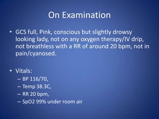 On Examination
• GCS full, Pink, conscious but slightly drowsy
  looking lady, not on any oxygen therapy/IV drip,
  not breathless with a RR of around 20 bpm, not in
  pain/cyanosed.

• Vitals:
   –   BP 116/70,
   –   Temp 38.3C,
   –   RR 20 bpm,
   –   SpO2 99% under room air
 