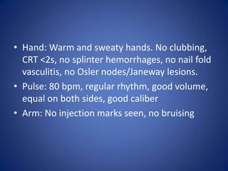 • Hand: Warm and sweaty hands. No clubbing,
  CRT <2s, no splinter hemorrhages, no nail fold
  vasculitis, no Osler nodes/Janeway lesions.
• Pulse: 80 bpm, regular rhythm, good volume,
  equal on both sides, good caliber
• Arm: No injection marks seen, no bruising
 