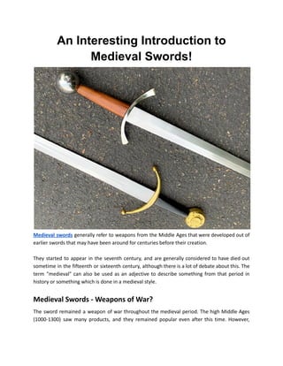 An Interesting Introduction to
Medieval Swords!
Medieval swords generally refer to weapons from the Middle Ages that were developed out of
earlier swords that may have been around for centuries before their creation.
They started to appear in the seventh century, and are generally considered to have died out
sometime in the fifteenth or sixteenth century, although there is a lot of debate about this. The
term "medieval" can also be used as an adjective to describe something from that period in
history or something which is done in a medieval style.
Medieval Swords - Weapons of War?
The sword remained a weapon of war throughout the medieval period. The high Middle Ages
(1000-1300) saw many products, and they remained popular even after this time. However,
 