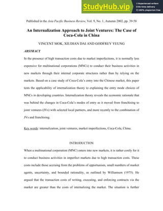 Published in the Asia Pacific Business Review, Vol. 9, No. 1, Autumn 2002, pp. 39-58
An Internalization Approach to Joint Ventures: The Case of
Coca-Cola in China
VINCENT MOK, XIUDIAN DAI AND GODFREY YEUNG
ABSTRACT
In the presence of high transaction costs due to market imperfections, it is normally less
expensive for multinational corporations (MNCs) to conduct their business activities in
new markets through their internal corporate structures rather than by relying on the
markets. Based on a case study of Coca-Cola’s entry into the Chinese market, this paper
tests the applicability of internalization theory to explaining the entry mode choices of
MNCs in developing countries. Internalization theory reveals the economic rationale that
was behind the changes in Coca-Cola’s modes of entry as it moved from franchising to
joint ventures (JVs) with selected local partners, and more recently to the combination of
JVs and franchising.
Key words: internalization, joint ventures, market imperfections, Coca-Cola, China.
INTRODUCTION
When a multinational corporation (MNC) enters into new markets, it is rather costly for it
to conduct business activities in imperfect markets due to high transaction costs. These
costs include those accruing from the problems of opportunism, small numbers of market
agents, uncertainty, and bounded rationality, as outlined by Williamson (1975). He
argued that the transaction costs of writing, executing, and enforcing contracts via the
market are greater than the costs of internalizing the market. The situation is further
 