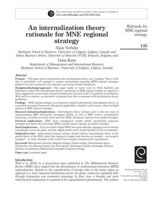 The current issue and full text archive of this journal is available at
                                        www.emeraldinsight.com/1525-383X.htm




                                                                                                                         Rationale for
           An internalization theory                                                                                    MNE regional
          rationale for MNE regional                                                                                          strategy
                    strategy
                                                                                                                                           135
                                        Alain Verbeke
 Haskayne School of Business, University of Calgary, Calgary, Canada and
Solvay Business School, University of Brussels (VUB), Brussels, Belgium, and
                                          Liena Kano
          Department of Management and International Business,
     Haskayne School of Business, University of Calgary, Calgary, Canada

Abstract
Purpose – This paper seeks to demonstrate that internalization theory, as a “complete” theory of the
ﬁrm, is particularly well equipped to analyze multinational enterprise (MNE) regional strategies,
thanks to its joint transaction cost economics and resource-based foundations.
Design/methodology/approach – This paper builds on recent work by Wolf, Egelhoff, and
Dunemann to show that internalization theory’s predictions on MNE regional strategy are superior to
those suggested by several other conceptual frameworks. For each of the 11 hypotheses formulated by
Wolf and his co-authors, an alternative is proposed here that is consistent with internalization theory
predictions.
Findings – MNE regional strategy is an important empirical phenomenon. Internalization theory, as
a powerful conceptual framework with general applicability, simplicity and accuracy, allows in-depth
analysis of MNE regional strategies.
Research limitations/implications – Internalization theory scholars need to ﬁnd new ways of
operationalizing MNE ﬁrm-speciﬁc advantages (FSAs), as well as MNE resource recombination
trajectories, to predict accurately when and how MNEs will pursue regional versus global strategies.
Practical implications – MNE senior management should rethink international expansion
strategies and realize that most large MNEs actually pursue regional, not global strategies.
Social implications – Even the world’s largest MNEs have great difﬁculty engaging in novel resource
recombination across the globe, and their alleged market power should therefore not be overestimated.
Originality/value – International business scholars should embrace internalization theory as the
general theory of the MNE, rather than looking for insight from theories not intended – nor properly
equipped – to study strategies of the world’s most complex entrepreneurial organizations.
Keywords Multinational enterprise, Regional strategy, Global strategy, Internalization theory,
Transaction costs, Resource based view, Firm speciﬁc advantages, Location advantages, Distance,
Resource recombination, Multinational companies, Corporate strategy
Paper type Conceptual paper

Introduction
Wolf et al. (2012), in a provocative piece published in The Multinational Business
Review (MBR), have argued that the phenomenon of multinational enterprise (MNE)
regionalization, deﬁned as the concentration of foreign sales in the home region as                                   Multinational Business Review
                                                                                                                                  Vol. 20 No. 2, 2012
opposed to a more balanced distribution across the globe, cannot be explained fully                                                       pp. 135-152
through transaction cost economics reasoning. In their view, a broader and more                                   q Emerald Group Publishing Limited
                                                                                                                                           1525-383X
multi-faceted explanation is required of the regionalization phenomenon. The authors                                 DOI 10.1108/15253831211238212
 
