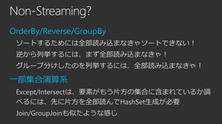 Non-Streaming?
OrderBy/Reverse/GroupBy
ソートするためには全部読み込まなきゃソートできない！
逆から列挙するには、まず全部読み込まなきゃ！
グループ分けしたのを列挙するには、全部読み込まなきゃ！

一部集合演算系
Except/Intersectは、要素がもう片方の集合に含まれているか調
べるには、先に片方を全部読んでHashSet生成が必要
Join/GroupJoinも似たような感じ

 