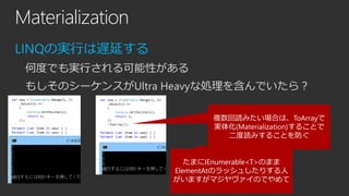 Materialization
LINQの実行は遅延する
何度でも実行される可能性がある
もしそのシーケンスがUltra Heavyな処理を含んでいたら？
複数回読みたい場合は、ToArrayで
実体化(Materialization)することで
二度読みすることを防ぐ

たまにIEnumerable<T>のまま
ElementAtのラッシュしたりする人
がいますがマジヤヴァイのでやめて

 