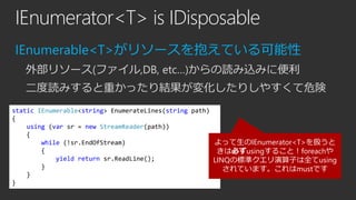 IEnumerator<T> is IDisposable
IEnumerable<T>がリソースを抱えている可能性
外部リソース(ファイル,DB, etc…)からの読み込みに便利
二度読みすると重かったり結果が変化したりしやすくて危険
static IEnumerable<string> EnumerateLines(string path)
{
using (var sr = new StreamReader(path))
{
よって生のIEnumerator<T>を扱うと
while (!sr.EndOfStream)
{
きは必ずusingすること！foreachや
yield return sr.ReadLine();
LINQの標準クエリ演算子は全てusing
}
されています。これはmustです
}
}

 