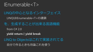 IEnumerable<T>
LINQの中心となるインターフェイス
LINQはIEnumerable<T>の連鎖

を、生成することが出来る言語機能
from C# 2.0
yield returnとyield break

LINQ to Objectsはこれで実装されてる
自分で作るときも勿論これを使う

 