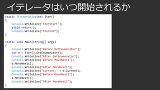 イテレータはいつ開始されるか
static IEnumerable<int> Iter()
{
Console.WriteLine("IterStart");
yield return 1;
Console.WriteLine("IterEnd");
}
static void Main(string[] args)
{
Console.WriteLine("Before GetEnumerator");
var e = Iter().GetEnumerator();
Console.WriteLine("After GetEnumerator");
Console.WriteLine("Before MoveNext1");
e.MoveNext();
Console.WriteLine("After MoveNext1");
Console.WriteLine("Current:" + e.Current);
Console.WriteLine("Before MoveNext2");
e.MoveNext();
Console.WriteLine("After MoveNext2");
}

 