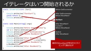 イテレータはいつ開始されるか
static IEnumerable<int> Iter()
{
Console.WriteLine("IterStart");
yield return 1;
Console.WriteLine("IterEnd");
}

Before GetEnumerator

static void Main(string[] args)
{
Console.WriteLine("Before GetEnumerator");
var e = Iter().GetEnumerator();
Console.WriteLine("After GetEnumerator");
Console.WriteLine("Before MoveNext1");
e.MoveNext();
Console.WriteLine("After MoveNext1");
Console.WriteLine("Current:" + e.Current);
Console.WriteLine("Before MoveNext2");
e.MoveNext();
Console.WriteLine("After MoveNext2");
}

After MoveNext1
Current:1
Before MoveNext2

After GetEnumerator
Before MoveNext1
IterStart

IterEnd
After MoveNext2

最初のMoveNextが呼ばれたタイ
ミングで動き出す

 