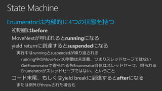 State Machine
Enumeratorは内部的に4つの状態を持つ
初期値はbefore

MoveNextが呼ばれるとrunningになる
yield returnに到達するとsuspendedになる
実行中はrunningとsuspendedが繰り返される
running中のMoveNextの挙動は未定義、つまりスレッドセーフではない
GetEnumeratorで得られる各Enumerator自体はスレッドセーフ、得られる
Enumeratorがスレッドセーフではない、ということ

コード末尾、もしくはyield breakに到達するとafterになる
または例外がthrowされた場合も

 