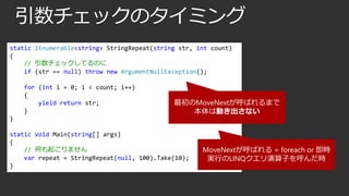 引数チェックのタイミング
static IEnumerable<string> StringRepeat(string str, int count)
{
// 引数チェックしてるのに
if (str == null) throw new ArgumentNullException();
for (int i = 0; i < count; i++)
{
yield return str;
}

最初のMoveNextが呼ばれるまで
本体は動き出さない

}

static void Main(string[] args)
{
// 何も起こりません
var repeat = StringRepeat(null, 100).Take(10);
}

MoveNextが呼ばれる = foreach or 即時
実行のLINQクエリ演算子を呼んだ時

 