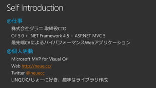 Self Introduction
@仕事
株式会社グラニ 取締役CTO

C# 5.0 + .NET Framework 4.5 + ASP.NET MVC 5
最先端C#によるハイパフォーマンスWebアプリケーション

@個人活動
Microsoft MVP for Visual C#

Web http://neue.cc/
Twitter @neuecc
LINQがひじょーに好き、趣味はライブラリ作成

 
