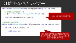 分離するというマナー
public static IEnumerable<string> StringRepeat(string str, int count)
{
// 引数チェックは先に行って
if (str == null) throw new ArgumentNullException();
return StringRepeatCore(str, count);

メソッドを2つに分割する

}
// 本体はprivateに分離
private static IEnumerable<string> StringRepeatCore(string str, int count)
{
for (int i = 0; i < count; i++)
{
yield return str;
}
全てのLINQ標準クエリ演算子がこれに
}

従っています。自分でyield return使って
実装する時も従うべき

 