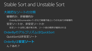 Stable Sort and Unstable Sort
大雑把なソートの分類
破壊的か、非破壊的か
OrderByはIEnumerable<T>が元で破壊不能というのもあり非破壊的

安定ソートか、非安定ソートか
安定ソートは同じ値が来た時、ソート前の順序が維持される

OrderByのアルゴリズムはQuickSort
QuickSortは非安定ソート

OrderByは安定ソート
ん？あれ？

 