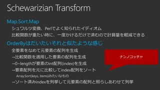 Schewarizian Transform
Map.Sort.Map
シュワルツ変換、Perlでよく知られたイディオム
比較関数が重たい時に、一度かけるだけで済むので計算量を軽減できる

OrderByはだいたいそれと似たような感じ
全要素をなめて元要素の配列を生成
→比較関数を適用した要素の配列を生成

ナンノコッチャ

→0~lengthが要素のint配列(index)を生成

→要素配列を元に比較してindex配列をソート
Array.Sort(keys, items)みたいなもの

→ソート済みindexを列挙して元要素の配列と照らしあわせて列挙

 
