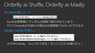 OrderBy as Shuffle, OrderBy as MaxBy
Shuffleが欲しい？
seq.OrderBy(_ => Guid.NewGuid())

Sortの比較関数にランダムは危険で偏りが出てしまう
だけどOrderByの仕組みの場合は比較関数ではないので大丈夫

MaxBy, MinByが欲しい？
seq.OrderBy(x => x.Age).First();
seq.OrderByDescending(x => x.Age).First();

さすがOrderBy、なんでもできる！そこにシビれる憧れれぅ！

 