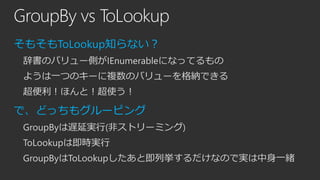 GroupBy vs ToLookup
そもそもToLookup知らない？
辞書のバリュー側がIEnumerableになってるもの

ようは一つのキーに複数のバリューを格納できる
超便利！ほんと！超使う！

で、どっちもグルーピング
GroupByは遅延実行(非ストリーミング)

ToLookupは即時実行
GroupByはToLookupしたあと即列挙するだけなので実は中身一緒

 