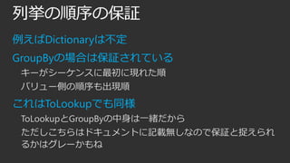 列挙の順序の保証
例えばDictionaryは不定
GroupByの場合は保証されている
キーがシーケンスに最初に現れた順
バリュー側の順序も出現順

これはToLookupでも同様
ToLookupとGroupByの中身は一緒だから
ただしこちらはドキュメントに記載無しなので保証と捉えられ
るかはグレーかもね

 