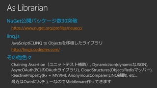 As Librarian
NuGet公開パッケージ数30突破
https://www.nuget.org/profiles/neuecc/

linq.js
JavaScriptにLINQ to Objectsを移植したライブラリ
http://linqjs.codeplex.com/

その他色々
Chaining Assertion（ユニットテスト補助）, DynamicJson(dynamicなJSON),
AsyncOAuth(PCLのOAuthライブラリ), CloudStructures(Object/Redisマッパー),
ReactiveProperty(Rx + MVVM), AnonymousComparer(LINQ補助), etc...
最近はOwinにムチューなのでMiddleware作ってきます

 