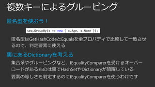 複数キーによるグルーピング
匿名型を使おう！
seq.GroupBy(x => new { x.Age, x.Name });

匿名型はGetHashCodeとEqualsを全プロパティで比較して一致させ
るので、判定要素に使える

裏にあるDictionaryを考える
集合系やグルーピングなど、IEqualityComparerを受けるオーバー
ロードがあるものは裏でHashSetやDictionaryが暗躍している
要素の等しさを判定するのにIEqualityComparerを使うわけです

 