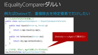 IEqualityComparerダルい
例えばDistinctで、重複除去を特定要素でだけしたい
// こんな大げさなものを定義して
public class AgeEqualityComparer : IEqualityComparer<Person>
{
public bool Equals(Person x, Person y)
{
return x.Age.Equals(y.Age);
}
public int GetHashCode(Person obj)
{
return obj.Age.GetHashCode();
}
}
// こうする。ダルい。Ageで比較したいだけなのに
seq.Distinct(new AgeEqualityComparer());

.Distinct(x => x.Age)って書きたい

 