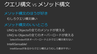 クエリ構文 vs メソッド構文
メソッド構文のほうが好き
むしろクエリ構文嫌い

メソッド構文のいいところ
LINQ to Objectsの全てのメソッドが使える
LINQ to Objectsの全てのオーバーロードが使える
Selectのindex付きオーバーロードとかクエリ構文使えない

IntelliSensable!
IntelliSenseがあるからクエリ構文よりむしろ書きやすい

 