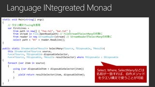 Language INtegreated Monad
static void Main(string[] args)
{
// クエリ構文でusingを表現
var firstLines =
from path in new[] { "foo.txt", "bar.txt" }
from stream in File.OpenRead(path) // FileStreamがSelectManyの対象に
from reader in new StreamReader(stream) // StreamReaderがSelectManyの対象に
select path + "¥t" + reader.ReadLine();
}
public static IEnumerable<TResult> SelectMany<TSource, TDisposable, TResult>(
this IEnumerable<TSource> source,
Func<TSource, TDisposable> disposableSelector,
Func<TSource, TDisposable, TResult> resultSelector) where TDisposable : IDisposable
{
foreach (var item in source)
{
using (var disposableItem = disposableSelector(item))
Select, Where, SelectManyなどは
{
名前が一致すれば、自作メソッド
yield return resultSelector(item, disposableItem);
}
をクエリ構文で使うことが可能
}
}

 