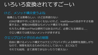いろいろ変換されてすごーい
けど、メソッド構文使うよね
機構としては素晴らしい、けど全然使わない
JOINが書きやすいと言えなくもないけれど、IntelliSenseの効きやすさを勘
案すると、単発JOIN程度ならメソッド構文でも余裕
もちろん多重fromやletは便利ではあるけれど、必要になる頻度は……

クエリ構文では使えないメソッドが多すぎる

クエリプロバイダのための制限
自由に書けるメソッド構文ではクエリプロバイダによる解釈を逸脱しがち
なので、制限を加えるためのものとしてはいい、主にSQLで
それでも結局、全て表現できなかったりで使えない

 