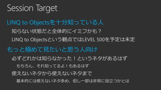 Session Target
LINQ to Objectsを十分知っている人
知らない状態だと全体的にイミフかも？
LINQ to Objectsという観点ではLEVEL 500を予定は未定

もっと極めて見たいと思う人向け
必ずどれかは知らなかった！というネタがあるはず
もちろん、それ知ってるよ！もあるはず

使えないネタから使えないネタまで
基本的には使えないネタ多め、但し一部は非常に役立つかとは

 