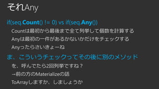 それAny
if(seq.Count() != 0) vs if(seq.Any())
Countは最初から最後まで全て列挙して個数を計算する
Anyは最初の一件があるかないかだけをチェックする
Anyったらさいきょーね

ま、こういうチェックってその後に別のメソッド
を、呼んでたら2回列挙ですね？
→前の方のMaterializeの話

ToArrayしますか、しましょうか

 