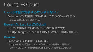 Count() vs Count
Count()は全件列挙するからよくない？
ICollection<T>を実装していれば、そちらのCountを使う
(source as ICollection<T>).Count

ElementAt, Last, LastOrDefault
IList<T>を実装していればインデクサ経由でO(1)
Lastは[xs.Length – 1]って書くのダルいので、普通に嬉しい

Reverse
ICollection<T>を実装していれば？
CopyToを使って配列に一気にコピーしてから逆順forで列挙する
IList<T>ではない、Indexer経由の遅さが気になるかもだからかな

 