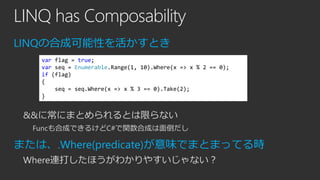 LINQ has Composability
LINQの合成可能性を活かすとき
var flag = true;
var seq = Enumerable.Range(1, 10).Where(x => x % 2 == 0);
if (flag)
{
seq = seq.Where(x => x % 3 == 0).Take(2);
}

&&に常にまとめられるとは限らない
Funcも合成できるけどC#で関数合成は面倒だし

または、.Where(predicate)が意味でまとまってる時
Where連打したほうがわかりやすいじゃない？

 
