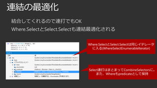 連結の最適化
結合してくれるので連打でもOK
Where.SelectとSelect.Selectも連結最適化される
Where.SelectとSelect.Selectは同じイテレータ
に入る(WhereSelectEnumerableIterator)

Select連打はまとまってCombineSelectorsに。
また、Whereもpredicateとして保持

 
