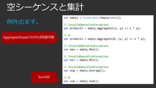 空シーケンスと集計
例外出ます。
Aggregateはseedつければ回避可能

var empty = Enumerable.Empty<int>();
// InvalidOperationException
var product1 = empty.Aggregate((x, y) => x * y);
// 0
var product2 = empty.Aggregate(0, (x, y) => x * y);
// InvalidOperationException
var max = empty.Max();
// InvalidOperationException
var min = empty.Min();
// InvalidOperationException
var avg = empty.Average();

Sumは0

// 0
var sum = empty.Sum();

 