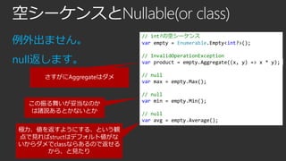 空シーケンスとNullable(or class)
例外出ません。

// int?の空シーケンス
var empty = Enumerable.Empty<int?>();

null返します。

// InvalidOperationException
var product = empty.Aggregate((x, y) => x * y);

さすがにAggregateはダメ

この振る舞いが妥当なのか
は諸説あるとかないとか

極力、値を返すようにする、という観
点で見ればstructはデフォルト値がな
いからダメでclassならあるので返せる
から、と見たり

// null
var max = empty.Max();

// null
var min = empty.Min();
// null
var avg = empty.Average();

 
