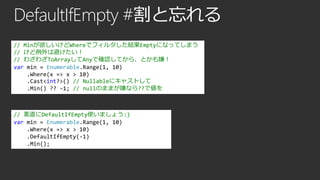DefaultIfEmpty #割と忘れる
// Minが欲しいけどWhereでフィルタした結果Emptyになってしまう
// けど例外は避けたい！
// わざわざToArrayしてAnyで確認してから、とかも嫌！
var min = Enumerable.Range(1, 10)
.Where(x => x > 10)
.Cast<int?>() // Nullableにキャストして
.Min() ?? -1; // nullのままが嫌なら??で値を

// 素直にDefaultIfEmpty使いましょう:)
var min = Enumerable.Range(1, 10)
.Where(x => x > 10)
.DefaultIfEmpty(-1)
.Min();

 