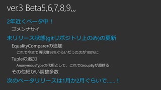 ver.3 Beta5,6,7,8,9,,,
2年近くベータ中！
ゴメンナサイ

未リリース状態(gitリポジトリ上のみ)の更新
EqualityComparerの追加
これで今まで再現度98%ぐらいだったのが100%に

Tupleの追加
AnonymousTypeの代用として、これでGroupByが超捗る

その他細かい調整多数

次のベータリリースは1月か2月ぐらいで……！

 