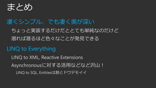 まとめ
凄くシンプル、でも凄く奥が深い
ちょっと実装するだけだととても単純なのだけど
潜れば潜るほど色々なことが発見できる

LINQ to Everything
LINQ to XML, Reactive Extensions
Asynchronousに対する活用などなど沢山！
LINQ to SQL, Entitiesは割とドウデモイイ

 