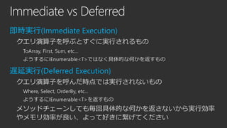 Immediate vs Deferred
即時実行(Immediate Execution)
クエリ演算子を呼ぶとすぐに実行されるもの
ToArray, First, Sum, etc...
ようするにIEnumerable<T>ではなく具体的な何かを返すもの

遅延実行(Deferred Execution)
クエリ演算子を呼んだ時点では実行されないもの
Where, Select, OrderBy, etc...

ようするにIEnumerable<T>を返すもの

メソッドチェーンしても毎回具体的な何かを返さないから実行効率
やメモリ効率が良い、よって好きに繋げてください

 