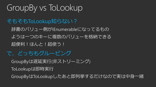 GroupBy vs ToLookup
そもそもToLookup知らない？
辞書のバリュー側がIEnumerableになってるもの

ようは一つのキーに複数のバリューを格納できる
超便利！ほんと！超使う！

で、どっちもグルーピング
Group...