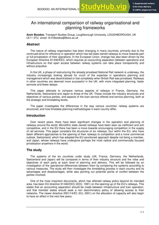 BOODOO: AN INTERNATIONAL COMPARISON OF RAILWAY ORGANISATIONAL AND
PLANNING FRAMEWORKS
1.1
An international comparison of railway organisational and
planning frameworks
Anzir Boodoo, Transport Studies Group, Loughborough University, LOUGHBOROUGH, UK
LE11 3TU email: A.H.Boodoo@lboro.ac.uk
Abstract
The nature of railway organisation has been changing in many countries, primarily due to the
continued drive for efficiency in operation which has led state owned railways to move towards part
or full privatisation of their operations. In the European Union, change has also been driven by the
European Directive 91/440/EEC, which requires an accounting separation between operations and
infrastructure so that open access between railway systems can take place transparently and
without prejudice.
In the UK, a phase of restructuring the already privatised National Rail network is underway, the
industry increasingly looking abroad for much of the expertise in operations planning and
management which was decentralised or lost completely when British Rail was privatised. Railways
in other countries are deemed more successful in the UK, with more integrated planning, faster
services and fewer delays.
This paper attempts to compare various aspects of railways in France, Germany, the
Netherlands, Switzerland and Japan to those of the UK. These include the industry structures and
objectives of various parties, and aspects of the train service offered and service planning, both at
the strategic and timetabling levels.
The paper investigates the differences in the way various countries’ railway systems are
structured, and how timetable planning methodologies in each country differ.
Introduction
Over recent years, there have been significant changes in the operation and planning of
railways around the world. Monolithic state owned railways have been seen as inefficient and anti
competitive, and in the EU there has been a move towards encouraging competition in the supply
of rail services. This paper considers the structures of six railways, four within the EU, who have
taken different approaches to the opening of their railways to competition and a more commercial
outlook, Switzerland, which has adopted the EU sanctioned approach despite not being a member,
and Japan, whose railways have undergone perhaps the most radical and commercially focused
privatisation anywhere in the world.
The study
The systems of the six countries under study (UK, France, Germany, the Netherlands,
Switzerland and Japan) will be compared in terms of their industry structure and the roles and
objectives of each party at each level of planning and delivery. This will be followed by an
investigation of the operational differences between them by comparing the systems according to
various measures. The study will then investigate the timetabling process in each country and its
advantages and disadvantages, while also pointing out potential points of conflict between the
parties involved.
One of the most important documents, which has affected railway policy beyond its intended
area, has been EU directive 91/440/EEC (EEC, 1991) on the opening up of the EU’s railways. This
states that an accounting separation should be made between infrastructure and train operation,
and that member states should seek a non discriminatory policy of allowing access to their
networks. The newer directive 2001/14/EC (EU, 2001) on the allocation of capacity will also begin
to have an effect in the next few years.
 