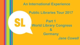 An International Experience
Public Libraries Tour 2017
Part 1
World Library Congress
&
Germany
Jane Cowell
 