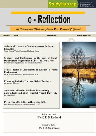 An International Multidisciplinary Peer Reviewed E Journal
www.edupublication.com Vol I Issue- I March-April, 2012 Page i
ISSN 2278
ISSN 2278
ISSN 2278
ISSN 2278 –
–
–
– 1
1
1
120 X
20 X
20 X
20 X
ISSN 2278
ISSN 2278
ISSN 2278
ISSN 2278 –
–
–
– 120X
120X
120X
120X
An International Multidisciplinary Peer Reviewed E Journal
Volume 1 Issue I Bi-monthly March- April, 2012
Attitude of Prospective Teachers towards Inclusive
Education
Sonal Chabra,Vanita Chopra and Indrajeet Dutta
Seminars and Conferences as the part of Faculty
Development Programmes (FDP) - The Grey Areas
Dr. Kulwant Singh Pathania and Dr Anuradha Pathak
Mental Health of Adolescents in Relation to Family
Environment
Dr. S. Francisca and Mrs. Sujitha Jasmine.W.A
Promoting Inclusive Practices: Role of Teachers
Dr. Taruna Malhotra
Assessment of level of Academic Stress among
postgraduate students of Himachal Pradesh University
Dr.Prakasha K.
Perspective of Self-directed Learning (SDL)
Prof. Bharat Joshi and Dr. Mahesh Narayan Dixit
Editor- in- chief
Prof. R G Kothari
Executive Editor
Dr J R Sonwane
ISSN 2278 – 120X
 
