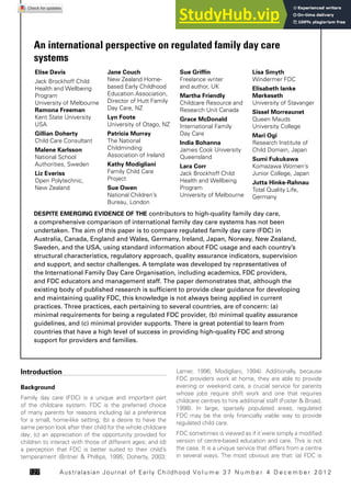 Australasian Journal of Early Childhood Vo l u m e 3 7 N u m b e r 4 D e c e m b e r 2 0 1 2
127
Introduction
Background
Family day care (FDC) is a unique and important part
of the childcare system. FDC is the preferred choice
of many parents for reasons including (a) a preference
for a small, home-like setting; (b) a desire to have the
same person look after their child for the whole childcare
day; (c) an appreciation of the opportunity provided for
children to interact with those of different ages; and (d)
a perception that FDC is better suited to their child’s
temperament (Britner & Phillips, 1995; Doherty, 2003;
Larner, 1996; Modigliani, 1994). Additionally, because
FDC providers work at home, they are able to provide
evening or weekend care, a crucial service for parents
whose jobs require shift work and one that requires
childcare centres to hire additional staff (Foster & Broad,
1998). In large, sparsely populated areas, regulated
FDC may be the only financially viable way to provide
regulated child care.
FDC sometimes is viewed as if it were simply a modified
version of centre-based education and care. This is not
the case. It is a unique service that differs from a centre
in several ways. The most obvious are that: (a) FDC is
An international perspective on regulated family day care
systems
DESPITE EMERGING EVIDENCE OF THE contributors to high-quality family day care,
a comprehensive comparison of international family day care systems has not been
undertaken. The aim of this paper is to compare regulated family day care (FDC) in
Australia, Canada, England and Wales, Germany, Ireland, Japan, Norway, New Zealand,
Sweden, and the USA, using standard information about FDC usage and each country’s
structural characteristics, regulatory approach, quality assurance indicators, supervision
and support, and sector challenges. A template was developed by representatives of
the International Family Day Care Organisation, including academics, FDC providers,
and FDC educators and management staff. The paper demonstrates that, although the
existing body of published research is sufficient to provide clear guidance for developing
and maintaining quality FDC, this knowledge is not always being applied in current
practices. Three practices, each pertaining to several countries, are of concern: (a)
minimal requirements for being a regulated FDC provider, (b) minimal quality assurance
guidelines, and (c) minimal provider supports. There is great potential to learn from
countries that have a high level of success in providing high-quality FDC and strong
support for providers and families.
Elise Davis
Jack Brockhoff Child
Health and Wellbeing
Program
University of Melbourne
Ramona Freeman
Kent State University
USA
Gillian Doherty
Child Care Consultant
Malene Karlsson
National School
Authorities, Sweden
Liz Everiss
Open Polytechnic,
New Zealand
Jane Couch
New Zealand Home-
based Early Childhood
Education Association,
Director of Hutt Family
Day Care, NZ
Lyn Foote
University of Otago, NZ
Patricia Murray
The National
Childminding
Association of Ireland
Kathy Modigliani
Family Child Care
Project
Sue Owen
National Children’s
Bureau, London
Sue Griffin
Freelance writer
and author, UK
Martha Friendly
Childcare Resource and
Research Unit Canada
Grace McDonald
International Family
Day Care
India Bohanna
James Cook University
Queensland
Lara Corr
Jack Brockhoff Child
Health and Wellbeing
Program
University of Melbourne
Lisa Smyth
Windermer FDC
Elisabeth Ianke
Mørkeseth
University of Stavanger
Sissel Morreaunet
Queen Mauds
University College
Mari Ogi
Research Institute of
Child Domain, Japan
Sumi Fukukawa
Komazawa Women’s
Junior College, Japan
Jutta Hinke-Rahnau
Total Quality Life,
Germany
 