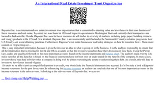 An International Real Estate Investment Trust Organization
Rayonier Inc. is an international real estate investment trust organization that is committed to creating value and excellence in their core business of
forest resources and real estate. Rayonier Inc. was found in 1926 and began its operations in Washington State and currently their headquarters are
located in Jacksonville, Florida. Rayonier Inc. uses its forest resources to sell timber to a variety of markets, including pulp, paper, building products
and energy products in the U.S and New Zealand. Rayonier Inc. is environmentally certified under the Sustainable Forestry initiative program in their
U.S forestry and wood obtaining practices. Furthermore, Rayonier's real estate business is to develop strategies on how to transition their... Show more
content on Helpwriting.net ...
This is very important information because it gives the investor an idea to what is going on in the business. It is the auditors responsibly to ensure that
all the information that is provided in the 8k and 10k is accurate so that the investors would not base their decisions on false facts. Using the Pareto
Law, audits are usually performed on the most important accounts found on the income statements and balance sheet. The auditor's main priority is to
make sure that all the data that is found on the financial statements have not been over or under stated for the benefit of the company. In many cases,
investors have been lead to believe that a company is doing well by either overstating the assets or understating their debt. As a result, this will lead to
investor to have losses instead of gains.
1.In order to be able to emit an unqualified opinion in an audit, one should take the financial statements into account. Let's first take a look at Rayonier
income statements for the past three years. In referencing the income statement an auditor can conclude that one of the most important accounts on the
income statement is the sales account. In looking at the sales account of Rayonier Inc. we can see
... Get more on HelpWriting.net ...
 