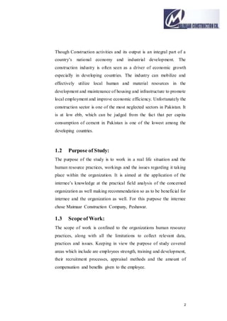 2
Though Construction activities and its output is an integral part of a
country’s national economy and industrial development. The
construction industry is often seen as a driver of economic growth
especially in developing countries. The industry can mobilize and
effectively utilize local human and material resources in the
development and maintenance of housing and infrastructure to promote
local employment and improve economic efficiency. Unfortunately the
construction sector is one of the most neglected sectors in Pakistan. It
is at low ebb, which can be judged from the fact that per capita
consumption of cement in Pakistan is one of the lowest among the
developing countries.
1.2 Purpose of Study:
The purpose of the study is to work in a real life situation and the
human resource practices, workings and the issues regarding it taking
place within the organization. It is aimed at the application of the
internee’s knowledge at the practical field analysis of the concerned
organization as well making recommendation so as to be beneficial for
internee and the organization as well. For this purpose the internee
chose Maimaar Construction Company, Peshawar.
1.3 Scope of Work:
The scope of work is confined to the organizations human resource
practices, along with all the limitations to collect relevant data,
practices and issues. Keeping in view the purpose of study covered
areas which include are employees strength, training and development,
their recruitment processes, appraisal methods and the amount of
compensation and benefits given to the employee.
 