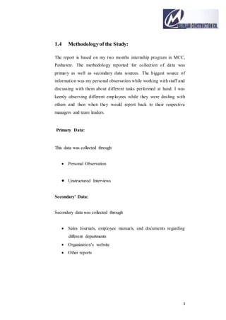 3
1.4 Methodologyof the Study:
The report is based on my two months internship program in MCC,
Peshawar. The methodology reported for collection of data was
primary as well as secondary data sources. The biggest source of
information was my personal observation while working with staff and
discussing with them about different tasks performed at hand. I was
keenly observing different employees while they were dealing with
others and then when they would report back to their respective
managers and team leaders.
Primary Data:
This data was collected through
 Personal Observation
 Unstructured Interviews
Secondary' Data:
Secondary data was collected through
 Sales Journals, employee manuals, and documents regarding
different departments
 Organization’s website
 Other reports
 