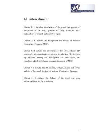 4
1.5 Scheme of report:
Chapter 1: It includes introduction of the report that consists of
background of the study, purpose of study, scope of work,
methodology of research and scheme of report.
Chapter 2: It includes the background and history of Maimaar
Construction Company (MCC).
Chapter 3: It includes the introduction of the MCC, different HR
practices by the organization recruitment & selection, HR functions,
org structure, training and development and their details, and
everything related to the human resource department of MCC.
Chapter 4: It includes the HR analysis, Critical Analysis and SWOT
analysis of the overall functions of Maimaar Construction Company.
Chapter 5: It includes the findings of the report and some
recommendations for the organization.
 