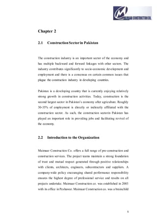5
Chapter 2
2.1 ConstructionSectorin Pakistan
The construction industry is an important sector of the economy and
has multiple backward and forward linkages with other sectors. The
industry contributes significantly to socio-economic development and
employment and there is a consensus on certain common issues that
plague the construction industry in developing countries.
Pakistan is a developing country that is currently enjoying relatively
strong growth in construction activities. Today, construction is the
second largest sector in Pakistan’s economy after agriculture. Roughly
30-35% of employment is directly or indirectly affiliated with the
construction sector. As such, the construction sectorin Pakistan has
played an important role in providing jobs and facilitating revival of
the economy.
2.2 Introduction to the Organization
Maimaar Construction Co. offers a full range of pre-construction and
construction services. The project teams maintain a strong foundation
of trust and mutual respect generated through positive relationships
with clients, architects, engineers, subcontractors and suppliers. A
company-wide policy encouraging shared performance responsibility
ensures the highest degree of professional service and results on all
projects undertake. Maimaar Construction co. was established in 2003
with its office in Peshawar. Maimaar Construction co. was a brainchild
 
