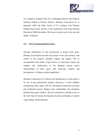 6
of 2 engineers. Engineer Ibad Ali as Managing director and Engineer
Suleman Ahmad as Projects Director. Maimaar Construction co. is
registered AOP and holds license of C-3 category with Pakistan
Engineering Council, and has A class registration with Army Housing
Directorate GHQ Rawalpindi. We keep an expert eye on time, cost and
quality of projects.
2.3 Pre-ConstructionServices
Through clarification of and commitment to project team goals,
Maimaar Construction provides the project owner and architect with
control of the project's schedule, budget and quality. This is
accomplished with studies, Expert advice in construction means and
methods and confirmation of the Maimaar project team's
understanding of these goals with mock-ups, samples and
investigations of existing product installations.
Maimaar Construction Co. believes the identification of team goals to
be one of pre-construction's primary objectives. A draft schedule
incorporating these goals with the anticipated construction activities
and entitlement process displays logic relationships and anticipates
potential team goal conflicts. The pre-construction schedule serves as
the road map for design development decisions pertaining to project
scope, budget and procurement.
 
