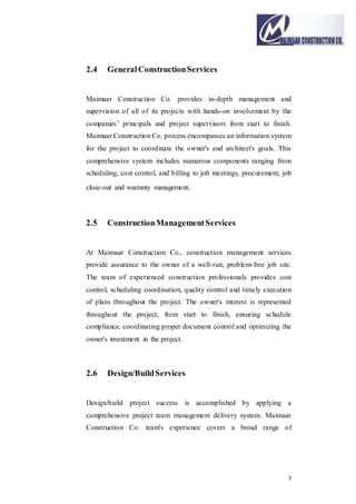 7
2.4 GeneralConstructionServices
Maimaar Construction Co. provides in-depth management and
supervision of all of its projects with hands-on involvement by the
companies’ principals and project supervisors from start to finish.
Maimaar Construction Co. process encompasses an information system
for the project to coordinate the owner's and architect's goals. This
comprehensive system includes numerous components ranging from
scheduling, cost control, and billing to job meetings, procurement, job
close-out and warranty management.
2.5 ConstructionManagementServices
At Maimaar Construction Co., construction management services
provide assurance to the owner of a well-run, problem-free job site.
The team of experienced construction professionals provides cost
control, scheduling coordination, quality control and timely execution
of plans throughout the project. The owner's interest is represented
throughout the project, from start to finish, ensuring schedule
compliance, coordinating proper document control and optimizing the
owner's investment in the project.
2.6 Design/BuildServices
Design/build project success is accomplished by applying a
comprehensive project team management delivery system. Maimaar
Construction Co. team's experience covers a broad range of
 