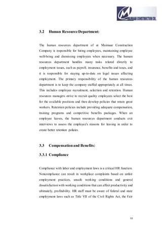 10
3.2 Human ResourceDepartment:
The human resources department of at Maimaar Construction
Company is responsible for hiring employees, maintaining employee
well-being and dismissing employees when necessary. The human
resources department handles many tasks related directly to
employment issues, such as payroll, insurance, benefits and taxes, and
it is responsible for staying up-to-date on legal issues affecting
employment. The primary responsibility of the human resources
department is to keep the company staffed appropriately at all times.
This includes employee recruitment, selection and retention. Human
resources managers strive to recruit quality employees select the best
for the available positions and then develop policies that retain great
workers. Retention policies include providing adequate compensation,
training programs and competitive benefits packages. When an
employee leaves, the human resources department conducts exit
interviews to assess the employee's reasons for leaving in order to
create better retention policies.
3.3 Compensationand Benefits:
3.3.1 Compliance
Compliance with labor and employment laws is a critical HR function.
Noncompliance can result in workplace complaints based on unfair
employment practices, unsafe working conditions and general
dissatisfaction with working conditions that can affect productivity and
ultimately, profitability. HR staff must be aware of federal and state
employment laws such as Title VII of the Civil Rights Act, the Fair
 